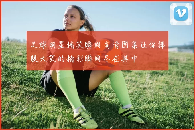 足球明星搞笑瞬间高清图集让你捧腹大笑的精彩瞬间尽在其中