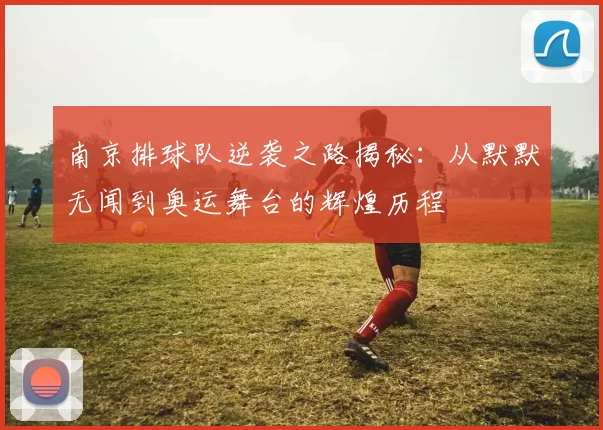 南京排球队逆袭之路揭秘：从默默无闻到奥运舞台的辉煌历程