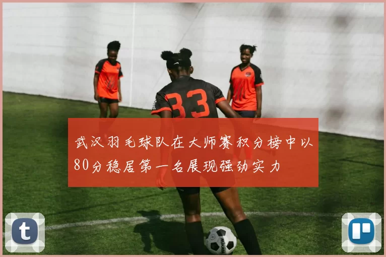 武汉羽毛球队在大师赛积分榜中以80分稳居第一名展现强劲实力