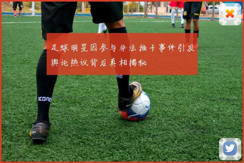 足球明星因参与非法抽卡事件引发舆论热议背后真相揭秘