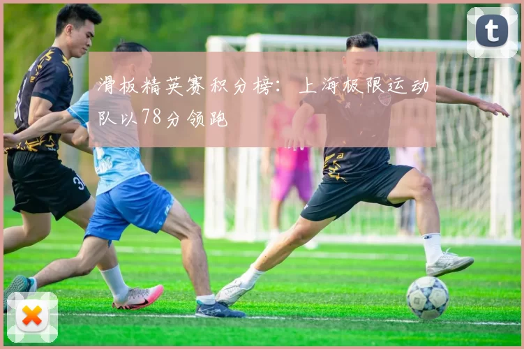 滑板精英赛积分榜：上海极限运动队以78分领跑