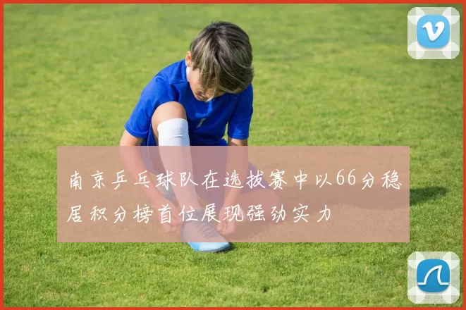 南京乒乓球队在选拔赛中以66分稳居积分榜首位展现强劲实力