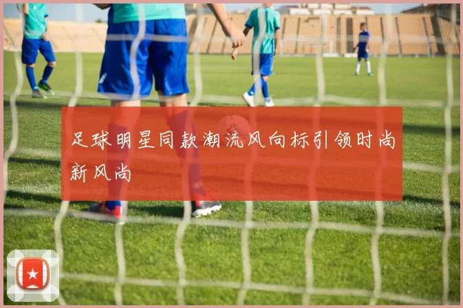 足球明星同款潮流风向标引领时尚新风尚