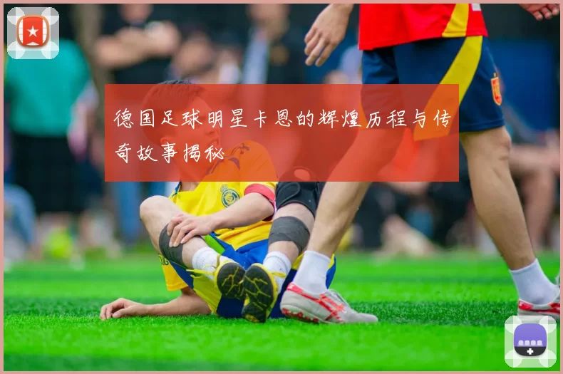 德国足球明星卡恩的辉煌历程与传奇故事揭秘